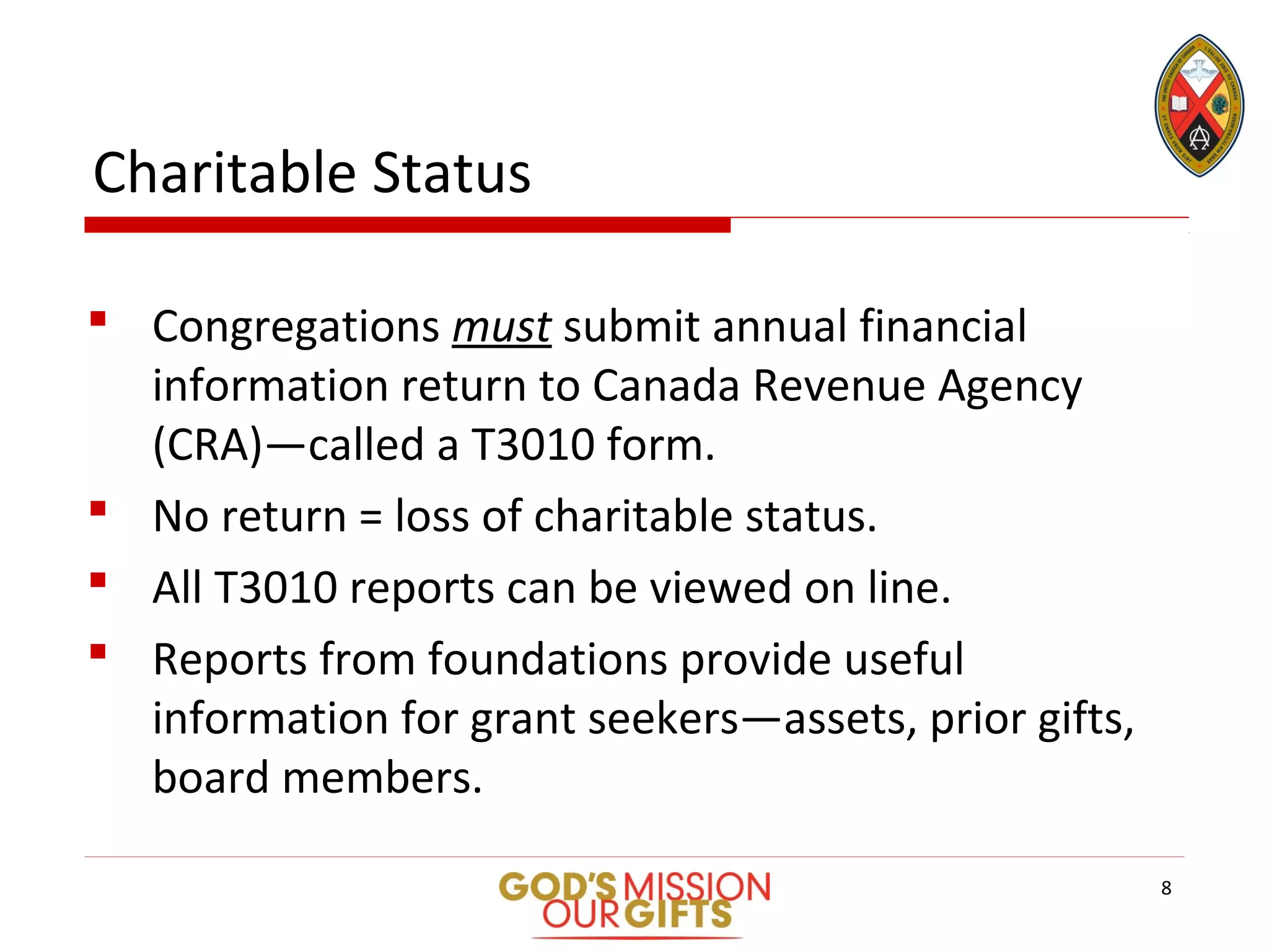 Charitable Status
 Congregations must submit annual financial
information return to Canada Revenue Agency
(CRA)—called a T3010 form.
 No return = loss of charitable status.
 All T3010 reports can be viewed on line.
 Reports from foundations provide useful
information for grant seekers—assets, prior gifts,
board members.
8
 