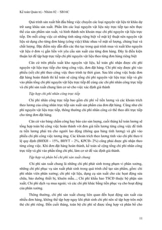 Kế toán Quản trị - Nhóm 02 – SB16C
Quá trình sản xuất bắt đầu bằng việc chuyển các loại nguyên vật liệu từ khâu dự
trữ sang khâu sản xuất. Phần lớn các loại nguyên vật liệu này trực tiếp tạo nên thực
thể của sản phẩm sản xuất, và hình thành nên khoản mục chi phí nguyên vật liệu trực
tiếp. Do mỗi công việc có những tính năng riêng biệt về mặt kỹ thuật nên nguyên vật
liệu sử dụng cho từng đơn hàng (công việc) khác nhau về mặt số lượng, chủng loại và
chất lượng. Đặc điểm này dẫn đến các thủ tục trong quá trình mua và xuất kho nguyên
vật liệu ở đơn vị gắn liền với yêu cầu sản xuất của từng đơn hàng. Đây là điều kiện
thuận lợi để tập hợp trực tiếp chi phí nguyên vật liệu theo từng đơn hàng riêng biệt
Căn cứ trên phiếu xuất kho nguyên vật liệu, kế toán ghi nhận được chi phí
nguyên vật liệu trực tiếp cho từng công việc, đơn đặt hàng. Chi phí này được ghi vào
phiếu (sổ) chi phí theo công việc theo trình tự thời gian. Sau khi công việc hoặc đơn
đặt hàng hoàn thành thì kế toán sẽ cộng tổng chi phí nguyên vật liệu trực tiếp và ghi
vào phần tổng chi phí nguyên vật liệu trực tiếp để cùng các chi phí nhân công trực tiếp
và chi phí sản xuất chung làm cơ sở cho việc xác định giá thành
Tập hợp chi phí nhân công trực tiếp
Chi phí nhân công trực tiếp bao gồm chi phí về tiền lương và các khoản trích
theo lương của công nhân trực tiếp sản xuất sản phẩm của đơn đặt hàng. Cũng như chi
phí nguyên vật liệu trực tiếp, thông thường chi phí nhân công có thể theo dõi trực tiếp
cho từng đơn đặt hàng.
Căn cứ vào bảng chấm công hay báo cáo sản lượng, cuối tháng kế toán lương sẽ
tổng hợp toàn bộ công việc hoàn thành với đơn giá tiền lương từng công việc để tính
ra tiền lương phải trả cho người lao động (thông qua bảng tính lương) và ghi vào
phiếu chi phí công việc tương ứng. Các khoản trích theo lương tính vào chi phí theo tỉ
lệ quy định (BHXH – 15%, BHYT – 2%, KPCĐ- 2%) cũng phải được ghi nhận theo
từng công việc. Khi đơn đặt hàng hoàn thành, kế toán sẽ cộng tổng chi phí nhân công
trực tiếp và ghi vào phần tổng chi phí, làm cơ sở để xác định giá thành.
Tập hợp và phân bổ chi phí sản xuất chung
Chi phí sản xuất chung là những chi phí phát sinh trong phạm vi phân xưởng,
những chi phí phục vụ sản xuất phát sinh trong quá trình chế tạo sản phẩm, gồm: chi
phí nhân viên phân xưởng; chi phí vật liệu, dụng cụ sản xuất cho các họat động sửa
chữa, bảo dưỡng thiết bị, khuôn mẫu...; Chi phí khấu hao TSCĐ thuộc bộ phận sản
xuất; Chi phí dịch vụ mua ngoài; và các chi phí khác bằng tiền phục vụ cho hoạt động
của phân xưởng.
Thông thường, chi phí sản xuất chung liên quan đến họat động sản xuất của
nhiều đơn hàng, không thể tập hợp ngay khi phát sinh chi phí nên sẽ tập hợp trên một
thẻ chi phí riêng. Đến cuối tháng, toàn bộ chi phí sẽ được tổng hợp và phân bổ cho
11
 