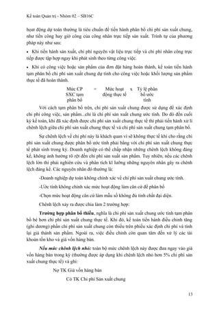 Kế toán Quản trị - Nhóm 02 – SB16C
họat động dự toán thường là tiêu chuẩn để tiến hành phân bổ chi phí sản xuất chung,
như tiền công hay giờ công của công nhân trực tiếp sản xuất. Trình tự của phương
pháp này như sau:
• Khi tiến hành sản xuất, chi phí nguyên vật liệu trực tiếp và chi phí nhân công trực
tiếp được tập hợp ngay khi phát sinh theo từng công việc.
• Khi có công việc hoặc sản phẩm của đơn đặt hàng hoàn thành, kế toán tiến hành
tạm phân bổ chi phí sản xuất chung dự tính cho công việc hoặc khối lượng sản phẩm
thực tế đã hoàn thành.
Mức CP
SXC tạm
phân bổ
= Mức hoạt
động thực tế
x Tỷ lệ phân
bổ ước
tính
Với cách tạm phân bổ trên, chi phí sản xuất chung được sử dụng để xác định
chi phí công việc, sản phẩm...chỉ là chi phí sản xuất chung ước tính. Do đó đến cuối
kỳ kế toán, khi đã xác định được chi phí sản xuất chung thực tế thì phải tiến hành xử lí
chênh lệch giữa chi phí sản xuất chung thực tế và chi phí sản xuất chung tạm phân bổ.
Sự chênh lệch về chi phí này là khách quan vì sẽ không thực tế khi cho rằng chi
phí sản xuất chung được phân bổ ước tính phải bằng với chi phí sản xuất chung thực
tế phát sinh trong kỳ. Doanh nghiệp có thể chấp nhận những chênh lệch không đáng
kể, không ảnh hưởng rõ rệt đến chi phí sản xuất sản phẩm. Tuy nhiên, nếu các chênh
lệch lớn thì phải nghiên cứu và phân tích kĩ lưỡng những nguyên nhân gây ra chênh
lệch đáng kể. Các nguyên nhân đó thường là:
-Doanh nghiệp dự toán không chính xác về chi phí sản xuất chung ước tính.
-Ước tính không chính xác mức hoạt động làm căn cứ để phân bổ
-Chọn mức hoạt động căn cứ làm mẫu số không đủ tính chất đại diện.
Chênh lệch xảy ra được chia làm 2 trường hợp:
Trường hợp phân bổ thiếu, nghĩa là chi phí sản xuất chung ước tính tạm phân
bổ bé hơn chi phí sản xuất chung thực tế. Khi đó, kế toán tiến hành điều chỉnh tăng
(ghi dương) phần chi phí sản xuất chung còn thiếu trên phiếu xác định chi phí và tính
lại giá thành sản phẩm. Ngoài ra, việc điều chỉnh còn quan tâm đến xử lý các tài
khoản tồn kho và giá vốn hàng bán.
Nếu mức chênh lệch nhỏ: toàn bộ mức chênh lệch này được đưa ngay vào giá
vốn hàng bán trong kỳ (thường được áp dụng khi chênh lệch nhỏ hơn 5% chi phí sản
xuất chung thực tế) và ghi:
Nợ TK Giá vốn hàng bán
Có TK Chi phí Sản xuất chung
13
 