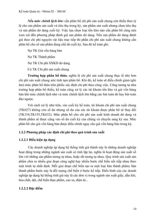 Kế toán Quản trị - Nhóm 02 – SB16C
Nếu mức chênh lệch lớn: cần phân bổ chi phí sản xuất chung còn thiếu theo tỷ
lệ cho sản phẩm sản xuất và tiêu thụ trong kỳ, sản phẩm sản xuất nhưng chưa tiêu thụ
và sản phẩm dở dang cuối kỳ. Việc lựa chọn loại tồn kho nào cần phân bổ cũng nên
xem xét đến phương pháp đánh giá sản phẩm dở dang. Nếu sản phẩm dở dang đánh
giá theo chi phí nguyên vật liệu trực tiếp thì phần chi phí sản xuất chung không cần
phân bổ cho số sản phẩm đang chế dở cuối kỳ. Sau đó kế toán ghi:
Nợ TK Giá vốn hàng bán
Nợ TK Thành phẩm
Nợ TK Chi phí SXKD dở dang
Có TK Chi phí sản xuất chung
Trường hợp phân bổ thừa, nghĩa là chi phí sản xuất chung thực tế nhỏ hơn
chi phí sản xuất chung ước tính tạm phân bổ. Khi đó, kế toán sẽ điều chỉnh giảm (ghi
âm) mức phân bổ thừa trên phiếu xác định chi phí theo công việc. Cũng tương tự như
trường hợp phân bổ thiếu, kế toán cũng xử lý các tài khoản tồn kho và giá vốn hàng
bán khi mức chênh lệch nhỏ và mức chênh lệch lớn bằng các bút toán đỏ hay bút toán
đảo ngược.
Với cách xử lý như trên, vào cuối kỳ kế toán, tài khoản chi phí sản xuất chung
(TK627) không còn số dư nhưng số dư của các tài khoản được phân bổ sẽ thay đổi
(TK154,TK155,TK632). Mức phân bổ cho chi phí sản xuất kinh doanh dở dang và
thành phẩm sẽ được cộng vào số dư cuối kỳ của chúng và chuyển sang kỳ sau. Mức
phân bổ cho giá vốn hàng bán được điều chỉnh ngay cho giá vốn hàng bán trong kỳ.
1.2.2 Phương pháp xác định chi phí theo quá trình sản xuất
1.2.2.1 Điều kiện áp dụng
Các doanh nghiệp áp dụng hệ thống tính giá thành này là những doanh nghiệp
hoạt động trong những ngành sản xuất có tính lặp lại, nghĩa là hoạt động sản xuất số
lớn với những sản phẩm tương tự nhau, hoặc rất tương tự nhau. Quy trình sản xuất sản
phẩm chia ra nhiều giai đoạn công nghệ hay nhiều bước chế biến nối tiếp nhau theo
một trình tự nhất định. Mỗi giai đoạn chế biến tạo ra một loại bán thành phẩm; bán
thành phẩm bước này là đối tượng chế biến ở bước kế tiếp. Điển hình của các doanh
nghiệp áp dụng hệ thống tính giá này là các đơn vị trong ngành sản xuất giấy, dầu khí,
hóa chất, dệt, chế biến thực phẩm, cao su, điện tử...
1.2.2.2 Đặc điểm
14
 