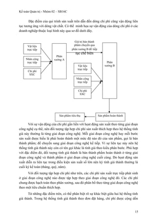 Kế toán Quản trị - Nhóm 02 – SB16C
Đặc điểm của qui trình sản xuất trên dẫn đến dòng chi phí cũng vận động liên
tục tương ứng với dòng vật chất. Có thể minh họa sự vận động của dòng chi phí ở các
doanh nghiệp thuộc loại hình này qua sơ đồ dưới đây.
Với sự vận động của chi phí gắn liền với họat động sản xuất theo từng giai đoạn
công nghệ cụ thể, nên đối tượng tập hợp chi phí sản xuất thích hợp theo hệ thống tính
giá này thường là từng giai đoạn công nghệ. Mỗi giai đoạn công nghệ hay mỗi bước
sản xuất được hiểu là phải hoàn thành một mức độ nào đó của sản phẩm, gọi là bán
thành phẩm; để chuyển sang giai đoạn công nghệ kế tiếp. Vì sự liên tục này nên hệ
thống tính giá thành này còn có tên gọi khác là tính giá theo kiểu phân bước. Phù hợp
với đặc điểm đó, đối tượng tính giá thành là bán thành phẩm hoàn thành ở từng giai
đoạn công nghệ và thành phẩm ở giai đoạn công nghệ cuối cùng. Do họat động sản
xuất diễn ra liên tục trong điều kiện sản xuất số lớn nên kỳ tính giá thành thường là
cuối kỳ kế toán (tháng, quý, năm).
Với đối tượng tập hợp chi phí như trên, các chi phí sản xuất trực tiếp phát sinh
ở giai đoạn công nghệ nào được tập hợp theo giai đoạn công nghệ đó. Các chi phí
chung được hạch toán theo phân xưởng, sau đó phân bổ theo từng giai đoạn công nghệ
theo một tiêu chuẩn thích hợp.
Từ những đặc điểm trên, có thể phân biệt rõ sự khác biệt giữa hai hệ thống tính
giá thành. Trong hệ thống tính giá thành theo đơn đặt hàng, chi phí được cộng dồn
15
Vật liệu
trực tiếp
Nhân công
trực tiếp
Chi phí
SXC
Phân
xưởng A
Vật liệu
trực tiếp
Nhân công
trực tiếp
Chi phí
SXC
Phân
xưởng B
Giá trị bán thành
phẩm chuyển qua
phân xưởng B để tiếp
tục chế biên
Sản phẩm hoàn thànhSản phẩm tiêu thụ
 