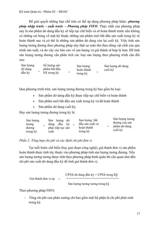 Kế toán Quản trị - Nhóm 02 – SB16C
Để giải quyết những hạn chế trên có thể áp dụng phương pháp khác: phương
pháp nhập trước - xuất trước – Phương pháp FIFO. Thực chất của phương pháp
này là sản phẩm dở dang đầu kỳ sẽ tiếp tục chế biến và sẽ hoàn thành trước nếu không
có những sai hỏng về mặt kỹ thuật; những sản phẩm mới bắt đầu sản xuất trong kỳ sẽ
hoàn thành sau và có thể là những sản phẩm dở dang còn lại cuối kỳ. Việc tính sản
lượng tương đương theo phương pháp này thật sự tuân thủ theo dòng vật chất của qúa
trình sản xuất, và do vậy các báo cáo về sản lượng và giá thành sẽ hợp lý hơn. Để tính
sản lượng tương đương cần phân tích các loại sản lượng theo phương trình cân đối
sau:
Qua phương trình trên, sản lượng tương đương trong kỳ bao gồm ba loại:
• Sản phẩm dở dang đầu kỳ được tiếp tục chế biến và hoàn thành
• Sản phẩm mới bắt đầu sản xuất trong kỳ và đã hoàn thành
• Sản phẩm dở dang cuối kỳ.
Hay sản lượng tương đương trong kỳ là:
Phần 2: Tổng hợp chi phí và xác định chi phí đơn vị
Tại mỗi bước chế biến (hay giai đoạn công nghệ), giá thành đơn vị sản phẩm
hoàn thành được tính tùy thuộc vào phương pháp tính sản lượng tương đương. Nếu
sản lượng tương tương được tính theo phương pháp bình quân thì cần quan tâm đến
chi phí sản xuất dở dang đầu kỳ để tính giá thành đơn vị.
Theo phương pháp FIFO:
- Tổng chi phí của phân xưởng chỉ bao gồm một bộ phận là chi phí phát sinh
trong kỳ
17
Sản lượng
dở dang
đầu kỳ
Sản lượng
hoàn thành
trong kỳ
Sản lượng dở dang
cuối kỳ
= +
Số lượng sản
phẩm bắt đầu
SX trong kỳ+
Sản lượng
tương
đương
trong kỳ
Sản lượng bắt
đầu sản xuất và
hoàn thành
trong kỳ
Sản lượng tương
đương của sản
phẩm dở dang
cuối kỳ
+ +
Sản lượng dở
dang đầu kỳ
phải tiếp tục sản
xuất
=
Giá thành đơn vị sp =
CPSX dở dang đầu kỳ + CPSX trong kỳ
Sản lượng tương tương trong kỳ
 
