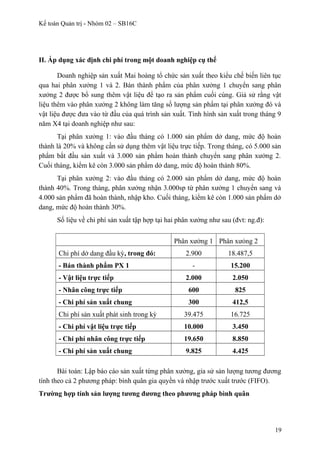 Kế toán Quản trị - Nhóm 02 – SB16C
II. Áp dụng xác định chi phí trong một doanh nghiệp cụ thể
Doanh nghiệp sản xuất Mai hoàng tổ chức sản xuất theo kiểu chế biến liên tục
qua hai phân xưởng 1 và 2. Bán thành phẩm của phân xưởng 1 chuyển sang phân
xưởng 2 được bổ sung thêm vật liệu để tạo ra sản phẩm cuối cùng. Giả sử rằng vật
liệu thêm vào phân xưởng 2 không làm tăng số lượng sản phẩm tại phân xưởng đó và
vật liệu được đưa vào từ đầu của quá trình sản xuất. Tình hình sản xuất trong tháng 9
năm X4 tại doanh nghiệp như sau:
Tại phân xưởng 1: vào đầu tháng có 1.000 sản phẩm dở dang, mức độ hoàn
thành là 20% và không cần sử dụng thêm vật liệu trực tiếp. Trong tháng, có 5.000 sản
phẩm bắt đầu sản xuất và 3.000 sản phẩm hoàn thành chuyển sang phân xưởng 2.
Cuối tháng, kiểm kê còn 3.000 sản phẩm dở dang, mức độ hoàn thành 80%.
Tại phân xưởng 2: vào đầu tháng có 2.000 sản phẩm dở dang, mức độ hoàn
thành 40%. Trong tháng, phân xưởng nhận 3.000sp từ phân xưởng 1 chuyển sang và
4.000 sản phẩm đã hoàn thành, nhập kho. Cuối tháng, kiểm kê còn 1.000 sản phẩm dở
dang, mức độ hoàn thành 30%.
Số liệu về chi phí sản xuất tập hợp tại hai phân xưởng như sau (đvt: ng.đ):
Phân xưởng 1 Phân xưỏng 2
Chi phí dở dang đầu kỳ, trong đó: 2.900 18.487,5
- Bán thành phẩm PX 1 - 15.200
- Vật liệu trực tiếp 2.000 2.050
- Nhân công trực tiếp 600 825
- Chi phí sản xuất chung 300 412,5
Chi phí sản xuất phát sinh trong kỳ 39.475 16.725
- Chi phí vật liệu trực tiếp 10.000 3.450
- Chi phí nhân công trực tiếp 19.650 8.850
- Chi phí sản xuất chung 9.825 4.425
Bài toán: Lập báo cáo sản xuất từng phân xưởng, gỉa sử sản lượng tương đương
tính theo cả 2 phương pháp: bình quân gia quyền và nhập trước xuất trước (FIFO).
Trường hợp tính sản lượng tương đương theo phương pháp bình quân
19
 