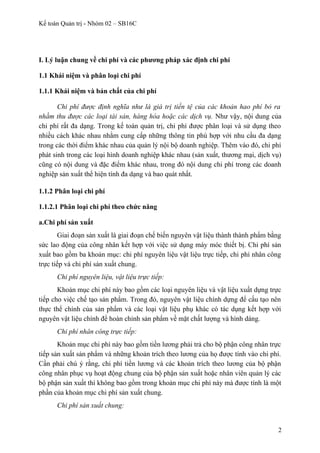 Kế toán Quản trị - Nhóm 02 – SB16C
I. Lý luận chung về chi phí và các phương pháp xác định chi phí
1.1 Khái niệm và phân loại chi phí
1.1.1 Khái niệm và bản chất của chi phí
Chi phí được định nghĩa như là giá trị tiền tệ của các khoản hao phí bỏ ra
nhằm thu được các loại tài sản, hàng hóa hoặc các dịch vụ. Như vậy, nội dung của
chi phí rất đa dạng. Trong kế toán quản trị, chi phí được phân loại và sử dụng theo
nhiều cách khác nhau nhằm cung cấp những thông tin phù hợp với nhu cầu đa dạng
trong các thời điểm khác nhau của quản lý nội bộ doanh nghiệp. Thêm vào đó, chi phí
phát sinh trong các loại hình doanh nghiệp khác nhau (sản xuất, thương mại, dịch vụ)
cũng có nội dung và đặc điểm khác nhau, trong đó nội dung chi phí trong các doanh
nghiệp sản xuất thể hiện tính đa dạng và bao quát nhất.
1.1.2 Phân loại chi phí
1.1.2.1 Phân loại chi phí theo chức năng
a.Chi phí sản xuất
Giai đoạn sản xuất là giai đoạn chế biến nguyên vật liệu thành thành phẩm bằng
sức lao động của công nhân kết hợp với việc sử dụng máy móc thiết bị. Chi phí sản
xuất bao gồm ba khoản mục: chi phí nguyên liệu vật liệu trực tiếp, chi phí nhân công
trực tiếp và chi phí sản xuất chung.
Chi phí nguyên liệu, vật liệu trực tiếp:
Khoản mục chi phí này bao gồm các loại nguyên liệu và vật liệu xuất dựng trực
tiếp cho việc chế tạo sản phẩm. Trong đó, nguyên vật liệu chính dựng để cấu tạo nên
thực thể chính của sản phẩm và các loại vật liệu phụ khác có tác dụng kết hợp với
nguyên vật liệu chính để hoàn chỉnh sản phẩm về mặt chất lượng và hình dáng.
Chi phí nhân công trực tiếp:
Khoản mục chi phí này bao gồm tiền lương phải trả cho bộ phận công nhân trực
tiếp sản xuất sản phẩm và những khoản trích theo lương của họ được tính vào chi phí.
Cần phải chú ý rằng, chi phí tiền lương và các khoản trích theo lương của bộ phận
công nhân phục vụ hoạt động chung của bộ phận sản xuất hoặc nhân viên quản lý các
bộ phận sản xuất thì không bao gồm trong khoản mục chi phí này mà được tính là một
phần của khoản mục chi phí sản xuất chung.
Chi phí sản xuất chung:
2
 