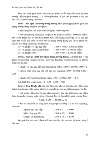 Kế toán Quản trị - Nhóm 02 – SB16C
Theo quá trình phân bước, việc tính giá thành sẽ lần lượt tiến hành tại phân
xưởng 1 rồi đến phân xưởng 2. Có thể thuyết minh kết quả tính giá thành ở Báo cáo
sản xuất tại phân xưởng 1 như sau:
Bước 1. Xác định sản lượng tương đương. Theo phương pháp bình quân, sản
lượng tương đương bao gồm 2 bộ phận:
+ Sản lượng sản xuất hoàn thành trong kỳ: 3.000 sản phẩm
+ Sản lượng tương đương của sản phẩm dở dang vào cuối kỳ: 3.000 sản phẩm .
Do số sản phẩm này chỉ mới hoàn thành 80% khối lượng công việc và vật liệu giả
định đưa từ đầu quá trình sản xuất nên sản lượng tương đương của số sản phẩm này
qui đổi theo từng khoản mục phí như sau:
Đối với chi phí vật liệu trực tiếp: 3.000 x 100% = 3.000 sản phẩm
Đối với chi phí nhân công trực tiếp: 3.000 x 80% = 2.400 sản phẩm
Đối với chi phí SXC: 3.000 x 80% = 2.400 sản phẩm
Bước 2. Tính giá thành đơn vị sản lượng đương đương. Giá thành đơn vị sản
phẩm tương đương của phân xưởng 1 được xác định theo từng khoản mục chi phí rồi
tổng hợp. Cụ thể:
+ Chi phí vật liệu trực tiếp tính trên một sản phẩm: (2.000 + 10.000): 6.000 = 2
+ Chi phí nhân công trực tiếp tính trên một sản phẩm: (600 + 19.650): 5.400 =
3,75
+ Chi phí SXC tính trên một sản phẩm: (300 + 9.875) : 5.400 = 1,875
Giá thành đơn vị sản phẩm = 2 + 3,75 + 1,875 = 7,625
Bước 3. Cân đối chi phí: cần xác định mức chi phí tính cho sản phẩm hoàn
thành chuyển sang phân xưởng kế tiếp và mức chi phí cho sản phẩm dở dang. Cụ thể:
+ Giá trị sản phẩm chuyển sang phân xưởng 2: dựa trên khối lượng sản phẩm
hoàn thành chuyển sang phân xưởng kế tiếp và đơn giá thành bình quân vừa xác định.
3.000 x 7,625 = 22.875 (ng.đ)
+ Giá trị sản phẩm dở dang cuối tháng ở phân xưởng 1 là 19.500 (ng.đồng),
trong đó:
Nguyên liệu trực tiếp: 3.000 x 2 = 6.000
Nhân công trực tiếp: 2.400 x 3,75 = 9.000
Chi phí sản xuất chung: 2.400 x 1,875 = 4.500
Kết quả tính toán theo 3 bước thể hiện trên báo cáo sản xuất tại phân xưởng 1
như sau:
20
 