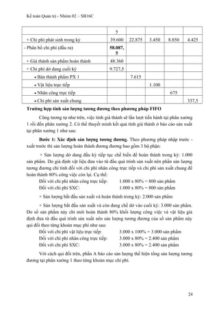 Kế toán Quản trị - Nhóm 02 – SB16C
5
+ Chi phí phát sinh trong kỳ 39.600 22.875 3.450 8.850 4.425
- Phân bổ chi phí (đầu ra) 58.087,
5
+ Giá thành sản phẩm hoàn thành 48.360
+ Chi phí dở dang cuối kỳ 9.727,5
• Bán thành phẩm PX 1 7.615
• Vật liệu trực tiếp 1.100
• Nhân công trực tiếp 675
• Chi phí sản xuất chung 337,5
Trường hợp tính sản lượng tương đương theo phương pháp FIFO
Cũng tương tự như trên, việc tính giá thành sẽ lần lượt tiến hành tại phân xưởng
1 rồi đến phân xưởng 2. Có thể thuyết minh kết quả tính giá thành ở báo cáo sản xuất
tại phân xưởng 1 như sau:
Bước 1: Xác định sản lượng tương đương. Theo phương pháp nhập trước -
xuất trước thì sản lượng hoàn thành đương đương bao gồm 3 bộ phận:
+ Sản lượng dở dang đầu kỳ tiếp tục chế biến để hoàn thành trong kỳ: 1.000
sản phẩm. Do giả định vật liệu đưa vào từ đầu quá trình sản xuất nên phần sản lượng
tương đương chỉ tính đối với chi phí nhân công trực tiếp và chi phí sản xuất chung để
hoàn thành 80% công việc còn lại. Cụ thể:
Đối với chi phí nhân công trực tiếp: 1.000 x 80% = 800 sản phẩm
Đối với chi phí SXC: 1.000 x 80% = 800 sản phẩm
+ Sản lượng bắt đầu sản xuất và hoàn thành trong kỳ: 2.000 sản phẩm
+ Sản lượng bắt đầu sản xuất và còn đang chế dở vào cuối kỳ: 3.000 sản phẩm.
Do số sản phẩm này chỉ mới hoàn thành 80% khối lượng công việc và vật liệu giả
định đưa từ đầu quá trình sản xuất nên sản lượng tương đương của số sản phẩm này
qui đổi theo từng khoản mục phí như sau:
Đối với chi phí vật liệu trực tiếp: 3.000 x 100% = 3.000 sản phẩm
Đối với chi phí nhân công trực tiếp: 3.000 x 80% = 2.400 sản phẩm
Đối với chi phí SXC: 3.000 x 80% = 2.400 sản phẩm
Với cách qui đổi trên, phần A báo cáo sản lượng thể hiện tổng sản lượng tương
đương tại phân xưởng 1 theo từng khoản mục chi phí.
24
 