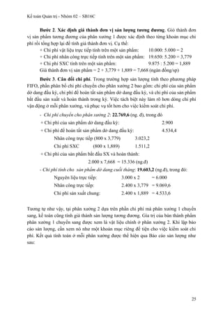 Kế toán Quản trị - Nhóm 02 – SB16C
Bước 2. Xác định giá thành đơn vị sản lượng tương đương. Giỏ thành đơn
vị sản phẩm tương đương của phân xưởng 1 được xác định theo từng khoản mục chi
phí rồi tổng hợp lại để tính giá thành đơn vị. Cụ thể:
+ Chi phí vật liệu trực tiếp tính trên một sản phẩm: 10.000: 5.000 = 2
+ Chi phí nhân công trực tiếp tính trên một sản phẩm: 19.650: 5.200 = 3,779
+ Chi phí SXC tính trên một sản phẩm: 9.875 : 5.200 = 1,889
Giá thành đơn vị sản phẩm = 2 + 3,779 + 1,889 = 7,668 (ngàn đồng/sp)
Bước 3. Cân đối chi phí. Trong trường hợp sản lượng tính theo phương pháp
FIFO, phần phân bổ chi phí chuyển cho phân xưởng 2 bao gồm: chi phí của sản phẩm
dở dang đầu kỳ, chi phí để hoàn tất sản phẩm dở dang đầu kỳ, và chi phí của sản phẩm
bắt đầu sản xuất và hoàn thành trong kỳ. Việc tách biệt này làm rõ hơn dòng chi phí
vận động ở mỗi phân xưởng, và phục vụ tốt hơn cho việc kiểm soát chi phí.
- Chi phí chuyển cho phân xưởng 2: 22.769,6 (ng. đ), trong đó
+ Chi phí của sản phẩm dở dang đầu kỳ: 2.900
+ Chi phí để hoàn tất sản phẩm dở dang đầu kỳ: 4.534,4
Nhân công trực tiếp (800 x 3,779) 3.023,2
Chi phí SXC (800 x 1,889) 1.511,2
+ Chi phí của sản phẩm bắt đầu SX và hoàn thành:
2.000 x 7,668 = 15.336 (ng.đ)
- Chi phí tính cho sản phẩm dở dang cuối tháng: 19.603,2 (ng.đ), trong đó:
Nguyên liệu trực tiếp: 3.000 x 2 = 6.000
Nhân công trực tiếp: 2.400 x 3,779 = 9.069,6
Chi phí sản xuất chung: 2.400 x 1,889 = 4.533,6
Tương tự như vậy, tại phân xưởng 2 dựa trên phần chi phí mà phân xưởng 1 chuyển
sang, kế toán cũng tính giá thành sản lượng tương đương. Gía trị của bán thành phẩm
phân xưởng 1 chuyển sang được xem là vật liệu chính ở phân xưởng 2. Khi lập báo
cáo sản lượng, cần xem nó như một khoản mục riêng để tiện cho việc kiểm soát chi
phí. Kết quả tính toán ở mỗi phân xưởng được thể hiện qua Báo cáo sản lượng như
sau:
25
 