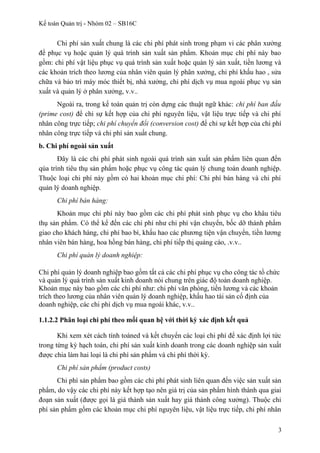 Kế toán Quản trị - Nhóm 02 – SB16C
Chi phí sản xuất chung là các chi phí phát sinh trong phạm vi các phân xưởng
để phục vụ hoặc quản lý quá trình sản xuất sản phẩm. Khoản mục chi phí này bao
gồm: chi phí vật liệu phục vụ quá trình sản xuất hoặc quản lý sản xuất, tiền lương và
các khoản trích theo lương của nhân viên quản lý phân xưởng, chi phí khấu hao , sửa
chữa và bảo trì máy móc thiết bị, nhà xưởng, chi phí dịch vụ mua ngoài phục vụ sản
xuất và quản lý ở phân xưởng, v.v..
Ngoài ra, trong kế toán quản trị còn dựng các thuật ngữ khác: chi phí ban đầu
(prime cost) để chỉ sự kết hợp của chi phí nguyên liệu, vật liệu trực tiếp và chi phí
nhân công trực tiếp; chi phí chuyển đổi (conversion cost) để chỉ sự kết hợp của chi phí
nhân công trực tiếp và chi phí sản xuất chung.
b. Chi phí ngoài sản xuất
Đây là các chi phí phát sinh ngoài quá trình sản xuất sản phẩm liên quan đến
qúa trình tiêu thụ sản phẩm hoặc phục vụ công tác quản lý chung toàn doanh nghiệp.
Thuộc loại chi phí này gồm có hai khoản mục chi phí: Chi phí bán hàng và chi phí
quản lý doanh nghiệp.
Chi phí bán hàng:
Khoản mục chi phí này bao gồm các chi phí phát sinh phục vụ cho khâu tiêu
thụ sản phẩm. Có thể kể đến các chi phí như chi phí vận chuyển, bốc dỡ thành phẩm
giao cho khách hàng, chi phí bao bì, khấu hao các phương tiện vận chuyển, tiền lương
nhân viên bán hàng, hoa hồng bán hàng, chi phí tiếp thị quảng cáo, .v.v..
Chi phí quản lý doanh nghiệp:
Chi phí quản lý doanh nghiệp bao gồm tất cả các chi phí phục vụ cho công tác tổ chức
và quản lý quá trình sản xuất kinh doanh nói chung trên giác độ toàn doanh nghiệp.
Khoản mục này bao gồm các chi phí như: chi phí văn phòng, tiền lương và các khoản
trích theo lương của nhân viên quản lý doanh nghiệp, khấu hao tài sản cố định của
doanh nghiệp, các chi phí dịch vụ mua ngoài khác, v.v..
1.1.2.2 Phân loại chi phí theo mối quan hệ với thời kỳ xác định kết quả
Khi xem xét cách tính toáned và kết chuyển các loại chi phí để xác định lợi tức
trong từng kỳ hạch toán, chi phí sản xuất kinh doanh trong các doanh nghiệp sản xuất
được chia làm hai loại là chi phí sản phẩm và chi phí thời kỳ.
Chi phí sản phẩm (product costs)
Chi phí sản phẩm bao gồm các chi phí phát sinh liên quan đến việc sản xuất sản
phẩm, do vậy các chi phí này kết hợp tạo nên giá trị của sản phẩm hình thành qua giai
đoạn sản xuất (được gọi là giá thành sản xuất hay giá thành công xưởng). Thuộc chi
phí sản phẩm gồm các khoản mục chi phí nguyên liệu, vật liệu trực tiếp, chi phí nhân
3
 