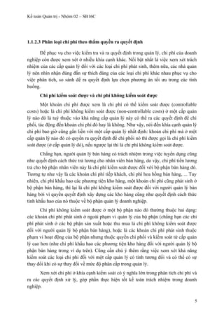Kế toán Quản trị - Nhóm 02 – SB16C
1.1.2.3 Phân loại chi phí theo thẩm quyền ra quyết định
Để phục vụ cho việc kiểm tra và ra quyết định trong quản lý, chi phí của doanh
nghiệp còn được xem xét ở nhiều khía cạnh khác. Nổi bật nhất là việc xem xét trách
nhiệm của các cấp quản lý đối với các loại chi phí phát sinh, thêm nữa, các nhà quản
lý nên nhìn nhận đúng đắn sự thích đáng của các loại chi phí khác nhau phục vụ cho
việc phân tích, so sánh để ra quyết định lựa chọn phương án tối ưu trong các tình
huống.
Chi phí kiểm soát được và chi phí không kiểm soát được
Một khoản chi phí được xem là chi phí có thể kiểm soát được (controllable
costs) hoặc là chi phí không kiểm soát được (non-controllable costs) ở một cấp quản
lý nào đó là tuỳ thuộc vào khả năng cấp quản lý này có thể ra các quyết định để chi
phối, tác động đến khoản chi phí đó hay là không. Như vậy, nói đến khía cạnh quản lý
chi phí bao giờ cũng gắn liền với một cấp quản lý nhất định: khoản chi phí mà ở một
cấp quản lý nào đó có quyền ra quyết định để chi phối nó thì được gọi là chi phí kiểm
soát được (ở cấp quản lý đó), nếu ngược lại thì là chi phí không kiểm soát được.
Chẳng hạn, người quản lý bán hàng có trách nhiệm trong việc tuyển dụng cũng
như quyết định cách thức trả lương cho nhân viên bán hàng, do vậy, chi phí tiền lương
trả cho bộ phận nhân viên này là chi phí kiểm soát được đối với bộ phận bán hàng đó.
Tương tự như vậy là các khoản chi phí tiếp khách, chi phí hoa hồng bán hàng, ... Tuy
nhiên, chi phí khấu hao các phương tiện kho hàng, một khoản chi phí cũng phát sinh ở
bộ phận bán hàng, thì lại là chi phí không kiểm soát được đối với người quản lý bán
hàng bởi vì quyền quyết định xây dựng các kho hàng cũng như quyết định cách thức
tính khấu hao của nó thuộc về bộ phận quản lý doanh nghiệp.
Chi phí không kiểm soát được ở một bộ phận nào đó thường thuộc hai dạng:
các khoản chi phí phát sinh ở ngoài phạm vi quản lý của bộ phận (chẳng hạn các chi
phí phát sinh ở các bộ phận sản xuất hoặc thu mua là chi phí không kiểm soát được
đối với người quản lý bộ phận bán hàng), hoặc là các khoản chi phí phát sinh thuộc
phạm vi hoạt động của bộ phận nhưng thuộc quyền chi phối và kiểm soát từ cấp quản
lý cao hơn (như chi phí khấu hao các phương tiện kho hàng đối với người quản lý bộ
phận bán hàng trong ví dụ trên). Cũng cần chú ý thêm rằng việc xem xét khả năng
kiểm soát các loại chi phí đối với một cấp quản lý có tính tương đối và có thể có sự
thay đổi khi có sự thay đổi về mức độ phân cấp trong quản lý.
Xem xét chi phí ở khía cạnh kiểm soát có ý nghĩa lớn trong phân tích chi phí và
ra các quyết định xử lý, góp phần thực hiện tốt kế toán trách nhiệm trong doanh
nghiệp.
5
 