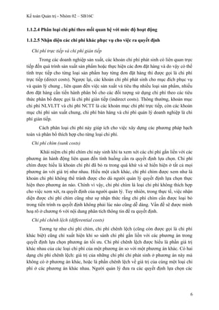 Kế toán Quản trị - Nhóm 02 – SB16C
1.1.2.4 Phân loại chi phí theo mối quan hệ với mức độ hoạt động
1.1.2.5 Nhận diện các chi phí khác phục vụ cho việc ra quyết định
Chi phí trực tiếp và chi phí gián tiếp
Trong các doanh nghiệp sản xuất, các khoản chi phí phát sinh có liên quan trực
tiếp đến quá trình sản xuất sản phẩm hoặc thực hiện các đơn đặt hàng và do vậy có thể
tính trực tiếp cho từng loại sản phẩm hay từng đơn đặt hàng thì được gọi là chi phí
trực tiếp (direct costs). Ngược lại, các khoản chi phí phát sinh cho mục đích phục vụ
và quản lý chung , liên quan đến việc sản xuất và tiêu thụ nhiều loại sản phẩm, nhiều
đơn đặt hàng cần tiến hành phân bổ cho các đối tượng sử dụng chi phí theo các tiêu
thức phân bổ được gọi là chi phí gián tiếp (indirect costs). Thông thường, khoản mục
chi phí NLVLTT và chi phí NCTT là các khoản mục chi phí trực tiếp, còn các khoản
mục chi phí sản xuất chung, chi phí bán hàng và chi phí quản lý doanh nghiệp là chi
phí gián tiếp.
Cách phân loại chi phí này giúp ích cho việc xây dựng các phương pháp hạch
toán và phân bổ thích hợp cho từng loại chi phí.
Chi phí chìm (sunk costs)
Khái niệm chi phí chìm chỉ nảy sinh khi ta xem xét các chi phí gắn liền với các
phương án hành động liên quan đến tình huống cần ra quyết định lựa chọn. Chi phí
chìm được hiểu là khoản chi phí đã bỏ ra trong quá khứ và sẽ hiển hiện ở tất cả mọi
phương án với giá trị như nhau. Hiểu một cách khác, chi phí chìm được xem như là
khoản chi phí không thể tránh được cho dù người quản lý quyết định lựa chọn thực
hiện theo phương án nào. Chính vì vậy, chi phí chìm là loại chi phí không thích hợp
cho việc xem xét, ra quyết định của người quản lý. Tuy nhiên, trong thực tế, việc nhận
diện được chi phí chìm cũng như sự nhận thức rằng chi phí chìm cần được loại bỏ
trong tiến trình ra quyết định không phải lúc nào cũng dễ dàng. Vấn đề sẽ được minh
hoạ rõ ở chương 6 với nội dung phân tích thông tin để ra quyết định.
Chi phí chênh lệch (differential costs)
Tương tự như chi phí chìm, chi phí chênh lệch (cũng còn được gọi là chi phí
khác biệt) cũng chỉ xuất hiện khi so sánh chi phí gắn liền với các phương án trong
quyết định lựa chọn phương án tối ưu. Chi phí chênh lệch được hiểu là phần giá trị
khác nhau của các loại chi phí của một phương án so với một phương án khác. Có hai
dạng chi phí chênh lệch: giá trị của những chi phí chỉ phát sinh ở phương án này mà
không có ở phương án khác, hoặc là phần chênh lệch về giá trị của cùng một loại chi
phí ở các phương án khác nhau. Người quản lý đưa ra các quyết định lựa chọn các
6
 