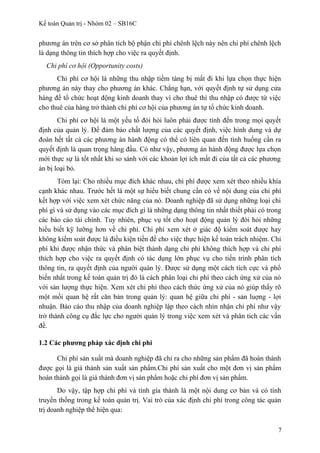 Kế toán Quản trị - Nhóm 02 – SB16C
phương án trên cơ sở phân tích bộ phận chi phí chênh lệch này nên chi phí chênh lệch
là dạng thông tin thích hợp cho việc ra quyết định.
Chi phí cơ hội (Opportunity costs)
Chi phí cơ hội là những thu nhập tiềm tàng bị mất đi khi lựa chọn thực hiện
phương án này thay cho phương án khác. Chẳng hạn, với quyết định tự sử dụng cửa
hàng để tổ chức hoạt động kinh doanh thay vì cho thuê thì thu nhập có được từ việc
cho thuê của hàng trở thành chi phí cơ hội của phương án tự tổ chức kinh doanh.
Chi phí cơ hội là một yếu tố đòi hỏi luôn phải được tính đến trong mọi quyết
định của quản lý. Để đảm bảo chất lượng của các quyết định, việc hình dung và dự
đoán hết tất cả các phương án hành động có thể có liên quan đến tình huống cần ra
quyết định là quan trọng hàng đầu. Có như vậy, phương án hành động được lựa chọn
mới thực sự là tốt nhất khi so sánh với các khoản lợi ích mất đi của tất cả các phương
án bị loại bỏ.
Tóm lại: Cho nhiều mục đích khác nhau, chi phí được xem xét theo nhiều khía
cạnh khác nhau. Trước hết là một sự hiểu biết chung cần có về nội dung của chi phí
kết hợp với việc xem xét chức năng của nó. Doanh nghiệp đã sử dụng những loại chi
phí gì và sử dụng vào các mục đích gì là những dạng thông tin nhất thiết phải có trong
các báo cáo tài chính. Tuy nhiên, phục vụ tốt cho hoạt động quản lý đòi hỏi những
hiểu biết kỹ lưỡng hơn về chi phí. Chi phí xem xét ở giác độ kiểm soát được hay
không kiểm soát được là điều kiện tiền đề cho việc thực hiện kế toán trách nhiệm. Chi
phí khi được nhận thức và phân biệt thành dạng chi phí không thích hợp và chi phí
thích hợp cho việc ra quyết định có tác dụng lớn phục vụ cho tiến trình phân tích
thông tin, ra quyết định của người quản lý. Được sử dụng một cách tích cực và phổ
biến nhất trong kế toán quản trị đó là cách phân loại chi phí theo cách ứng xử của nó
với sản lượng thực hiện. Xem xét chi phí theo cách thức ứng xử của nó giúp thấy rõ
một mối quan hệ rất căn bản trong quản lý: quan hệ giữa chi phí - sản luợng - lợi
nhuận. Báo cáo thu nhập của doanh nghiệp lập theo cách nhìn nhận chi phí như vậy
trở thành công cụ đắc lực cho người quản lý trong việc xem xét và phân tich các vấn
đề.
1.2 Các phương pháp xác định chi phí
Chi phí sản xuất mà doanh nghiệp đã chỉ ra cho những sản phẩm đã hoàn thành
được gọi là giá thành sản xuất sản phẩm.Chi phí sản xuất cho một đơn vị sản phẩm
hoàn thành gọi là giá thành đơn vị sản phẩm hoặc chi phí đơn vị sản phẩm.
Do vậy, tập hợp chi phí và tính gía thành là một nội dung cơ bản và có tính
truyền thống trong kế toán quản trị. Vai trò của xác định chi phí trong công tác quản
trị doanh nghiệp thể hiện qua:
7
 
