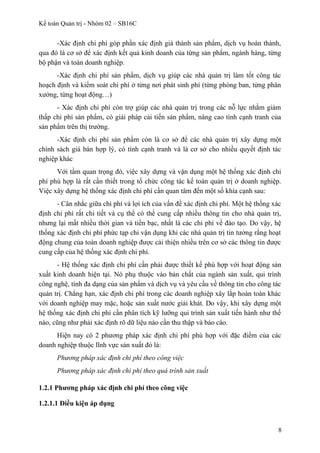 Kế toán Quản trị - Nhóm 02 – SB16C
-Xác định chi phí góp phần xác định giá thành sản phẩm, dịch vụ hoàn thành,
qua đó là cơ sở để xác định kết quả kinh doanh của từng sản phẩm, ngành hàng, từng
bộ phận và toàn doanh nghiệp.
-Xác định chi phí sản phẩm, dịch vụ giúp các nhà quản trị làm tốt công tác
hoạch định và kiểm soát chi phí ở từng nơi phát sinh phí (từng phòng ban, từng phân
xưởng, từng hoạt động…)
- Xác định chi phí còn trợ giúp các nhà quản trị trong các nỗ lực nhằm giảm
thấp chi phí sản phẩm, có giải pháp cải tiến sản phẩm, nâng cao tính cạnh tranh của
sản phẩm trên thị trường.
-Xác định chi phí sản phẩm còn là cơ sở để các nhà quản trị xây dựng một
chính sách giá bán hợp lý, có tính cạnh tranh và là cơ sở cho nhiều quyết định tác
nghiệp khác
Với tầm quan trọng đó, việc xây dựng và vận dụng một hệ thống xác định chi
phí phù hợp là rất cần thiết trong tổ chức công tác kế toán quản trị ở doanh nghiệp.
Việc xây dựng hệ thống xác định chi phí cần quan tâm đến một số khía cạnh sau:
- Cân nhắc giữa chi phí và lợi ích của vấn đề xác định chi phí. Một hệ thống xác
định chi phí rất chi tiết và cụ thể có thể cung cấp nhiều thông tin cho nhà quản trị,
nhưng lại mất nhiều thời gian và tiền bạc, nhất là các chi phí về đào tạo. Do vậy, hệ
thống xác định chi phí phức tạp chỉ vận dụng khi các nhà quản trị tin tưởng rằng hoạt
động chung của toàn doanh nghiệp được cải thiện nhiều trên cơ sở các thông tin được
cung cấp của hệ thống xác định chi phí.
- Hệ thống xác định chi phí cần phải được thiết kế phù hợp với hoạt động sản
xuất kinh doanh hiện tại. Nó phụ thuộc vào bản chất của ngành sản xuất, qui trình
công nghệ, tính đa dạng của sản phẩm và dịch vụ và yêu cầu về thông tin cho công tác
quản trị. Chẳng hạn, xác định chi phí trong các doanh nghiệp xây lắp hoàn toàn khác
với doanh nghiệp may mặc, hoặc sản xuất nước giải khát. Do vậy, khi xây dựng một
hệ thống xác định chi phí cần phân tích kỹ lưỡng qui trình sản xuất tiến hành như thế
nào, cũng như phải xác định rõ dữ liệu nào cần thu thập và báo cáo.
Hiện nay có 2 phương pháp xác định chi phí phù hợp với đặc điểm của các
doanh nghiệp thuộc lĩnh vực sản xuất đó là:
Phương pháp xác định chi phí theo công việc
Phương pháp xác định chi phí theo quá trình sản xuất
1.2.1 Phương pháp xác định chi phí theo công việc
1.2.1.1 Điều kiện áp dụng
8
 