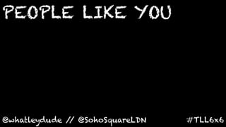 PEOPLE LIKE YOU	
  




@whatleydude / @SohoSquareLDN	
  
              /                     #TLL6x6	
  
 