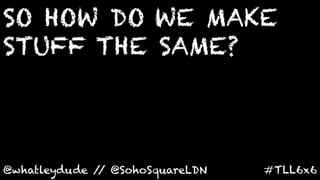 SO HOW DO WE MAKE
STUFF THE SAME?
	
  


@whatleydude / @SohoSquareLDN	
  
              /                     #TLL6x6	
  
 