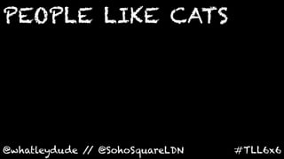 PEOPLE LIKE CATS
	
  



@whatleydude / @SohoSquareLDN	
  
              /                     #TLL6x6	
  
 