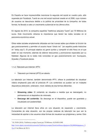 En España se hace imprescindible mencionar la segunda red social en nuestro país, sólo
superada por Facebook. Tuenti es una red social nacional creada en el 2006, cuyo número
de usuarios se desconoce debido a la política de privacidad de la compañía; de todas
formas, ha llevado a cabo un crecimiento sustancial en los últimos años.


En Agosto de 2010, la compañía española Telefónica adquiere Tuenti1 por 70 Millones de
euros. Este movimiento refuerza la importancia que tienen las redes sociales en el
panorama económico actual.


Otras redes sociales ampliamente utilizadas son las nuevas redes que añaden la función de
geo posicionamiento y permiten al usuario hacer “check ins” (en español puede traducirse
en “estoy aquí”). El principal objetivo es ganar puntos y compartir el sitio físico en el que
están en ese momento; además de obtener descuentos y promociones especiales por su
fidelidad. Algunas de la redes más conocidas en geo posicionamiento son: foursquare,
Gowalla o Facebook places.



1.1.2. Televisión por Internet / IPTV


      •   Televisión por Internet (IPTV) en abierto


La televisión por Internet, también denominada IPTV, ofrece la posibilidad de visualizar
videos empleando para ello el protocolo IP. Los contenidos se pueden ver en múltiples
dispositivos (televisión, ordenador, móvil, tablets) de dos formas diferentes:


      •   Streaming video: El contenido se visualiza a medida que es descargado, no
          permanece en el dispositivo de visionado.
      •   Descarga del contenido: Se descarga en el dispositivo, puede ser guardado y
          visualizado con posterioridad.


La televisión por Internet lleva años en una situación de expansión y crecimiento.
Conscientes de esta situación, son las propias cadenas de televisión las que ven la
necesidad de aportar a los usuarios otras formas de visualizar sus programas y series. Esto



1
    EL PAIS (2010). Telefónica compra Tuenti por 70 Millones. ELPAIS.COM.
http://www.elpais.com/articulo/economia/Telefonica/compra/Tuenti/millones/elpepueco/20100804elpepueco_3/
Tes (13 de Marzo de 2011)
                                                                                                      11
 