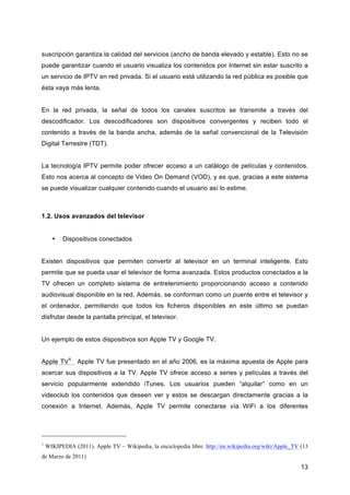 suscripción garantiza la calidad del servicios (ancho de banda elevado y estable). Esto no se
puede garantizar cuando el usuario visualiza los contenidos por Internet sin estar suscrito a
un servicio de IPTV en red privada. Si el usuario está utilizando la red pública es posible que
ésta vaya más lenta.


En la red privada, la señal de todos los canales suscritos se transmite a través del
descodificador. Los descodificadores son dispositivos convergentes y reciben todo el
contenido a través de la banda ancha, además de la señal convencional de la Televisión
Digital Terrestre (TDT).


La tecnología IPTV permite poder ofrecer acceso a un catálogo de películas y contenidos.
Esto nos acerca al concepto de Video On Demand (VOD), y es que, gracias a este sistema
se puede visualizar cualquier contenido cuando el usuario así lo estime.



1.2. Usos avanzados del televisor


      •   Dispositivos conectados


Existen dispositivos que permiten convertir al televisor en un terminal inteligente. Esto
permite que se pueda usar el televisor de forma avanzada. Estos productos conectados a la
TV ofrecen un completo sistema de entretenimiento proporcionando acceso a contenido
audiovisual disponible en la red. Además, se conforman como un puente entre el televisor y
el ordenador, permitiendo que todos los ficheros disponibles en este último se puedan
disfrutar desde la pantalla principal, el televisor.


Un ejemplo de estos dispositivos son Apple TV y Google TV.


Apple TV1: Apple TV fue presentado en el año 2006, es la máxima apuesta de Apple para
acercar sus dispositivos a la TV. Apple TV ofrece acceso a series y películas a través del
servicio popularmente extendido iTunes. Los usuarios pueden “alquilar” como en un
videoclub los contenidos que deseen ver y estos se descargan directamente gracias a la
conexión a Internet. Además, Apple TV permite conectarse vía WiFi a los diferentes




1
    WIKIPEDIA (2011). Apple TV – Wikipedia, la enciclopedia libre. http://en.wikipedia.org/wiki/Apple_TV (13
de Marzo de 2011)
                                                                                                         13
 