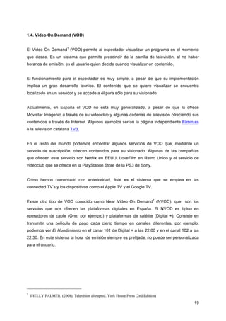 1.4. Video On Demand (VOD)


El Video On Demand1 (VOD) permite al espectador visualizar un programa en el momento
que desee. Es un sistema que permite prescindir de la parrilla de televisión, al no haber
horarios de emisión, es el usuario quien decide cuándo visualizar un contenido.


El funcionamiento para el espectador es muy simple, a pesar de que su implementación
implica un gran desarrollo técnico. El contenido que se quiere visualizar se encuentra
localizado en un servidor y se accede a él para sólo para su visionado.


Actualmente, en España el VOD no está muy generalizado, a pesar de que lo ofrece
Movistar Imagenio a través de su videoclub y algunas cadenas de televisión ofreciendo sus
contenidos a través de Internet. Algunos ejemplos serían la página independiente Filmin.es
o la televisión catalana TV3.


En el resto del mundo podemos encontrar algunos servicios de VOD que, mediante un
servicio de suscripción, ofrecen contenidos para su visionado. Algunas de las compañías
que ofrecen este servicio son Netflix en EEUU, LoveFilm en Reino Unido y el servicio de
videoclub que se ofrece en la PlayStation Store de la PS3 de Sony.


Como hemos comentado con anterioridad, éste es el sistema que se emplea en las
connected TV’s y los dispositivos como el Apple TV y el Google TV.


Existe otro tipo de VOD conocido como Near Video On Demand1 (NVOD), que son los
servicios que nos ofrecen las plataformas digitales en España. El NVOD es típico en
operadores de cable (Ono, por ejemplo) y plataformas de satélite (Digital +). Consiste en
transmitir una película de pago cada cierto tiempo en canales diferentes, por ejemplo,
podemos ver El Hundimiento en el canal 101 de Digital + a las 22:00 y en el canal 102 a las
22:30. En este sistema la hora de emisión siempre es prefijada, no puede ser personalizada
para el usuario.




1
    SHELLY PALMER. (2008). Television disrupted. York House Press (2nd Edition)
                                                                                        19
 