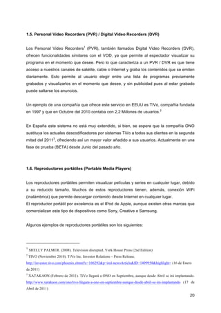 1.5. Personal Video Recorders (PVR) / Digital Video Recorders (DVR)


Los Personal Video Recorders1 (PVR), también llamados Digital Video Recorders (DVR),
ofrecen funcionalidades similares con el VOD, ya que permite al espectador visualizar su
programa en el momento que desee. Pero lo que caracteriza a un PVR / DVR es que tiene
acceso a nuestros canales de satélite, cable o Internet y graba los contenidos que se emiten
diariamente. Esto permite al usuario elegir entre una lista de programas previamente
grabados y visualizarlos en el momento que desee, y sin publicidad pues al estar grabado
puede saltarse los anuncios.


Un ejemplo de una compañía que ofrece este servicio en EEUU es TiVo, compañía fundada
en 1997 y que en Octubre del 2010 contaba con 2,2 Millones de usuarios.2


En España este sistema no está muy extendido, si bien, se espera que la compañía ONO
sustituya los actuales descodificadores por sistemas TiVo a todos sus clientes en la segunda
mitad del 20113, ofreciendo así un mayor valor añadido a sus usuarios. Actualmente en una
fase de prueba (BETA) desde Junio del pasado año.




1.6. Reproductores portátiles (Portable Media Players)


Los reproductores portátiles permiten visualizar películas y series en cualquier lugar, debido
a su reducido tamaño. Muchos de estos reproductores tienen, además, conexión WiFi
(inalámbrica) que permite descargar contenido desde Internet en cualquier lugar.
El reproductor portátil por excelencia es el IPod de Apple, aunque existen otras marcas que
comercializan este tipo de dispositivos como Sony, Creative o Samsung.


Algunos ejemplos de reproductores portátiles son los siguientes:




1
    SHELLY PALMER. (2008). Television disrupted. York House Press (2nd Edition)
2
    TIVO (Noviembre 2010). TiVo Inc. Investor Relations – Press Release.
http://investor.tivo.com/phoenix.zhtml?c=106292&p=irol-newsArticle&ID=1499958&highlight= (16 de Enero
de 2011)
3
    XATAKAON (Febrero de 2011). TiVo llegará a ONO en Septiembre, aunque desde Abril se irá implantando.
http://www.xatakaon.com/ono/tivo-llegara-a-ono-en-septiembre-aunque-desde-abril-se-ira-implantando (17 de
Abril de 2011)
                                                                                                      20
 