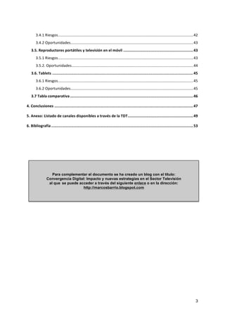3.4.1	
  Riesgos	
  .................................................................................................................................	
  42	
  
                              .....................................................................................................................	
  43	
  
        3.4.2	
  Oportunidades	
  
    3.5.	
  Reproductores	
  portátiles	
  y	
  televisión	
  en	
  el	
  móvil	
   ...............................................................	
  43	
  
        3.5.1	
  Riesgos	
  .................................................................................................................................	
  43	
  
                               ....................................................................................................................	
  44	
  
        3.5.2.	
  Oportunidades	
  
    3.6.	
  Tablets	
   ...............................................................................................................................	
  45	
  
        3.6.1	
  Riesgos	
  .................................................................................................................................	
  45	
  
                              .....................................................................................................................	
  45	
  
        3.6.2	
  Oportunidades	
  
    3.7	
  Tabla	
  comparativa	
  ...............................................................................................................	
  46	
  

4.	
  Conclusiones	
   .............................................................................................................................	
  47	
  

5.	
  Anexo:	
  Listado	
  de	
  canales	
  disponibles	
  a	
  través	
  de	
  la	
  TDT	
  ...........................................................	
  49	
  

6.	
  Bibliografía	
  ................................................................................................................................	
  53	
  




                     Para complementar el documento se ha creado un blog con el título:
                  Convergencia Digital: Impacto y nuevas estrategias en el Sector Televisión
                   al que se puede acceder a través del siguiente enlace o en la dirección:
                                      http://marcosbarrio.blogspot.com




                                                                                                                                                                   3
 