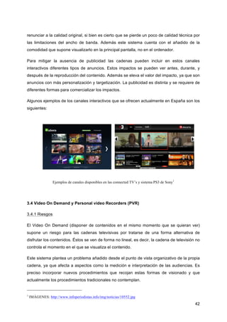 renunciar a la calidad original, si bien es cierto que se pierde un poco de calidad técnica por
las limitaciones del ancho de banda. Además este sistema cuenta con el añadido de la
comodidad que supone visualizarlo en la principal pantalla, no en el ordenador.

Para mitigar la ausencia de publicidad las cadenas pueden incluir en estos canales
interactivos diferentes tipos de anuncios. Estos impactos se pueden ver antes, durante, y
después de la reproducción del contenido. Además se eleva el valor del impacto, ya que son
anuncios con más personalización y targetización. La publicidad es distinta y se requiere de
diferentes formas para comercializar los impactos.

Algunos ejemplos de los canales interactivos que se ofrecen actualmente en España son los
siguientes:




                  Ejemplos de canales disponibles en las connected TV’s y sistema PS3 de Sony1




3.4 Video On Demand y Personal video Recorders (PVR)

3.4.1 Riesgos

El Video On Demand (disponer de contenidos en el mismo momento que se quieran ver)
supone un riesgo para las cadenas televisivas por tratarse de una forma alternativa de
disfrutar los contenidos. Éstos se ven de forma no lineal, es decir, la cadena de televisión no
controla el momento en el que se visualiza el contenido.

Este sistema plantea un problema añadido desde el punto de vista organizativo de la propia
cadena, ya que afecta a aspectos como la medición e interpretación de las audiencias. Es
preciso incorporar nuevos procedimientos que recojan estas formas de visionado y que
actualmente los procedimientos tradicionales no contemplan.


1
    IMÁGENES: http://www.infoperiodistas.info/img/noticias/10552.jpg
                                                                                                 42
 