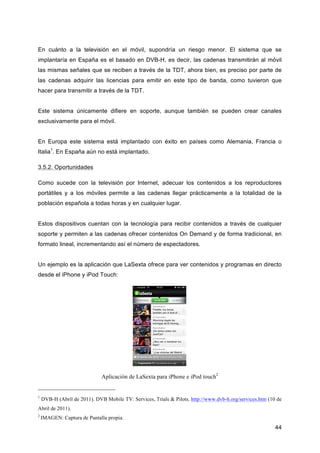 En cuánto a la televisión en el móvil, supondría un riesgo menor. El sistema que se
implantaría en España es el basado en DVB-H, es decir, las cadenas transmitirán al móvil
las mismas señales que se reciben a través de la TDT, ahora bien, es preciso por parte de
las cadenas adquirir las licencias para emitir en este tipo de banda, como tuvieron que
hacer para transmitir a través de la TDT.


Este sistema únicamente difiere en soporte, aunque también se pueden crear canales
exclusivamente para el móvil.


En Europa este sistema está implantado con éxito en países como Alemania, Francia o
Italia1. En España aún no está implantado.

3.5.2. Oportunidades

Como sucede con la televisión por Internet, adecuar los contenidos a los reproductores
portátiles y a los móviles permite a las cadenas llegar prácticamente a la totalidad de la
población española a todas horas y en cualquier lugar.


Estos dispositivos cuentan con la tecnología para recibir contenidos a través de cualquier
soporte y permiten a las cadenas ofrecer contenidos On Demand y de forma tradicional, en
formato lineal, incrementando así el número de espectadores.


Un ejemplo es la aplicación que LaSexta ofrece para ver contenidos y programas en directo
desde el iPhone y iPod Touch:




                              Aplicación de LaSexta para iPhone e iPod touch2


1
    DVB-H (Abril de 2011). DVB Mobile TV: Services, Trials & Pilots. http://www.dvb-h.org/services.htm (10 de
Abril de 2011).
2
    IMAGEN: Captura de Pantalla propia.
                                                                                                          44
 