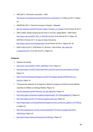 •   ONO (2011). Información corporativa – ONO

      http://www.ono.es/sobreono/nosotros/informacion-corporativa/ (1 de Mayo de 2011). Página

      30.

  •   WIKIPEDIA (2011). Televisión terrestre en España – Wikipedia

  •   http://es.wikipedia.org/wiki/Televisión_Digital_Terrestre_en_España (19 de Febrero de 2011)

  •   CNET (2009). Google bringing pay-per-view to YouTube –Digital Media – CNET News.

      http://news.cnet.com/8301-1023_3-10221501-93.html (10 de Abril de 2011). Página 36.

      ANTENA 3 (Febrero 2011). El viaje de Ulises Garmendia.

      http://blogs.antena3.com/elviajedeulises/ (28 de Febrero de 2011). Páginas 38, 39.

  •   DVB-H (Abril de 2011). DVB Mobile TV: Services, Trials & Pilots. http://www.dvb-

      h.org/services.htm (10 de Abril de 2011). Página 45.



Imágenes

  •   Capturas de pantalla

  •   http://news.cnet.com/8301-10784_3-9937642-7.html. Página 15.

  •   http://gizmologia.com/2010/12/atv-flash-black-la-primera-aplicacion-para-apple-tv-lanzada.

      Página 15.

  •   http://myonlinetradingreport.blogspot.com/2011/01/logitech-google-didn039t-ask-us-to-

      halt.html. Página 16.

  •   Transparencias utilizadas en la asignatura: Media Convergence and New business Models,

      impartida en ESADE por Santiago Miralles. Página 18.

  •   http://es.wikipedia.org/wiki/Televisión_de_alta_definición. Página 19.

  •   http://www.apple.com/ipodtouch/gallery/images/image2_20110308.jpg#gallery2. Página 22.

  •   http://img.xataka.com/2011/01/samsung-galaxy-player.jpg. Página 22.

  •   http://images.apple.com/es/ipad/features/images/overview_smartcover_gallery1_20110302.jp

      g. Página 23.

  •   http://www.gadgetvenue.com/wp-content/uploads/2011/01/samsung-galaxy-tab-three-

      300x323.jpg. Página 23.

  •   http://www.infoperiodistas.info/img/noticias/10552.jpg. Página 43



                                                                                                   56
 