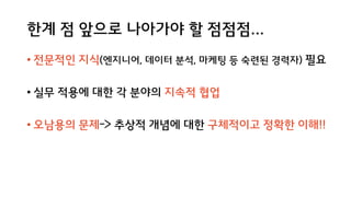 한계 점 앞으로 나아가야 할 점점점...
• 전문적인 지식(엔지니어, 데이터 분석, 마케팅 등 숙련된 경력자) 필요
• 실무 적용에 대한 각 분야의 지속적 협업
• 오남용의 문제-> 추상적 개념에 대한 구체적이고 정확한 이해!!
 