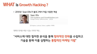 WHAT is Growth Hacking ?
• 2010년 Sean Ellis가 블로그에서 처음 사용한 개념
전 Dropbox, Lookout, Xobni, LogMeIn 마케터
명확한 정의를 내릴 수 없는 모호한 개념...
“서비스에 대한 철저한 분석을 통해 창의적인 전략을 수립하고
기술을 통해 이를 실행하는 통합적인 마케팅 기법”
 