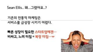 Sean Ellis.. 왜...그랬어요..?
기존의 전통적 마케팅은
서비스를 급성장 시키기 어렵다.
빠른 성장이 필요한 스타트업에겐…
비싸고, 느려 터짐 = 복장 터짐…ㅠ
 