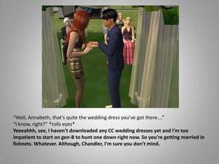 “Well, Annabeth, that’s quite the wedding dress you’ve got there….”“I know, right?” *rolls eyes*Yeeeahhh, see, I haven’t downloaded any CC wedding dresses yet and I’m too impatient to start on gen-B to hunt one down right now. So you’re getting married in fishnets. Whatever. Although, Chandler, I’m sure you don’t mind.