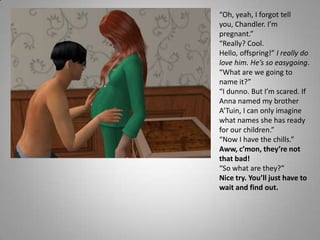 “Oh, yeah, I forgot tell you, Chandler. I’m pregnant.”“Really? Cool. Hello, offspring!” I really do love him. He’s so easygoing. “What are we going to name it?” “I dunno. But I’m scared. If Anna named my brother A’Tuin, I can only imagine what names she has ready for our children.”“Now I have the chills.”Aww, c’mon, they’re not that bad! “So what are they?”Nice try. You’ll just have to wait and find out.