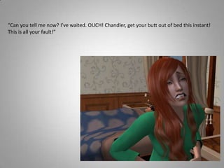 “Can you tell me now? I’ve waited. OUCH! Chandler, get your butt out of bed this instant! This is all your fault!”