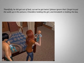 Thankfully, he did get out of bed, cuz we’ve got twins! (please ignore that I forgot to put the walls up in this picture.) Chandlers holding the girl, and Annabeth is holding the boy. 