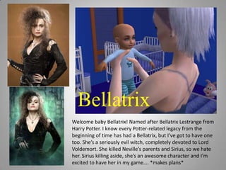 BellatrixWelcome baby Bellatrix! Named after Bellatrix Lestrange from Harry Potter. I know every Potter-related legacy from the beginning of time has had a Bellatrix, but I’ve got to have one too. She’s a seriously evil witch, completely devoted to Lord Voldemort. She killed Neville’s parents and Sirius, so we hate her. Sirius killing aside, she’s an awesome character and I’m excited to have her in my game…. *makes plans*