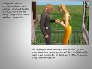 College was over and everyone graduated with honors of some sort, besides A’Tuin, of course, and the end of college means there’s weddings to attend to.I’m very happy with Anakin right now. He didn’t go into aspiration failure over being married. Sure, he didn’t roll the want to get married, but he didn’t fear it either. He’s such a good little Romance sim. 