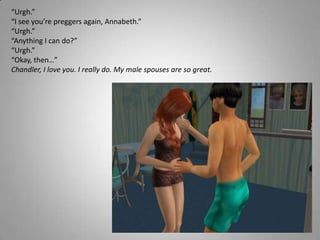 “Urgh.”“I see you’re preggers again, Annabeth.”“Urgh.”“Anything I can do?”“Urgh.”“Okay, then…”Chandler, I love you. I really do. My male spouses are so great.