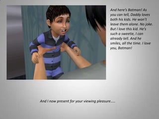 And here’s Batman! As you can tell, Daddy loves both his kids. He won’t leave them alone. No joke.But I love this kid. He’s such a sweetie, I can already tell. And he smiles, all the time. I love you, Batman! And I now present for your viewing pleasure…..