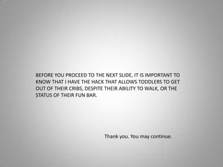 BEFORE YOU PROCEED TO THE NEXT SLIDE, IT IS IMPORTANT TO KNOW THAT I HAVE THE HACK THAT ALLOWS TODDLERS TO GET OUT OF THEIR CRIBS, DESPITE THEIR ABILITY TO WALK, OR THE STATUS OF THEIR FUN BAR.Thank you. You may continue.