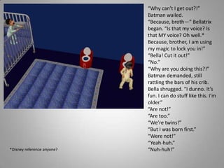 “Why can’t I get out?!” Batman wailed.“Because, broth—” Bellatrix began. “Is that my voice? Is that MY voice? Oh well.* Because, brother, I am using my magic to lock you in!”“Bella! Cut it out!”“No.”“Why are you doing this?!” Batman demanded, still rattling the bars of his crib.Bella shrugged. “I dunno. It’s fun. I can do stuff like this. I’m older.”“Are not!”“Are too.”“We’re twins!”“But I was born first.”“Were not!”“Yeah-huh.”“Nuh-huh!”*Disney reference anyone?
