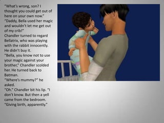 “What’s wrong, son? I thought you could get out of here on your own now.”“Daddy, Bella used her magic and wouldn’t let me get out of my crib!”Chandler turned to regard Bellatrix, who was playing with the rabbit innocently. He didn’t buy it.“Bella, you know not to use your magic against your brother,” Chandler scolded her. He turned back to Batman.“Where’s mummy?” he asked.“Oh.” Chandler bit his lip. “I don’t know. But then a yell came from the bedroom. “Giving birth, apparently.”