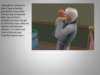 Although he insisted he didn’t have a favorite grandchild, it was fairly obvious that he favored Belle. Part of that’s probably because she got his dark blue eyes, whereas Batman and Bella got Liberty’s. I’m rather sad none of the kids got Chandler’s green eyes.