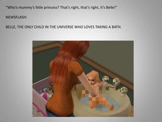 “Who’s mummy’s little princess? That’s right, that’s right, it’s Belle!”NEWSFLASH: BELLE, THE ONLY CHILD IN THE UNIVERSE WHO LOVES TAKING A BATH.