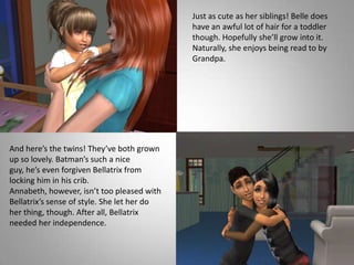 Just as cute as her siblings! Belle does have an awful lot of hair for a toddler though. Hopefully she’ll grow into it. Naturally, she enjoys being read to by Grandpa.And here’s the twins! They’ve both grown up so lovely. Batman’s such a nice guy, he’s even forgiven Bellatrix from locking him in his crib. Annabeth, however, isn’t too pleased with Bellatrix’s sense of style. She let her do her thing, though. After all, Bellatrix needed her independence.