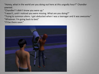 “Honey, what in the world are you doing out here at this ungodly hour?” Chandler yawned.“Chandler? I didn’t know you were up.”“I wasn’t, until I noticed you were missing. What are you doing?”“Trying to summon aliens. I got abducted when I was a teenager and it was awesome.”“Whatever. I’m going back to bed.”“I’ll be there soon.”