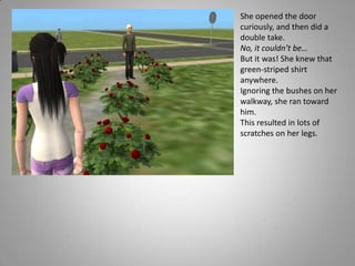 She opened the door curiously, and then did a double take. No, it couldn’t be…But it was! She knew that green-striped shirt anywhere.Ignoring the bushes on her walkway, she ran toward him. This resulted in lots of scratches on her legs.