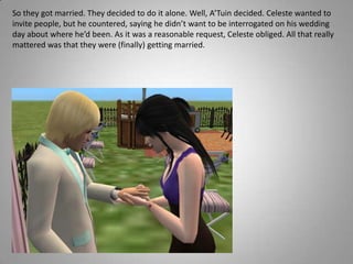 So they got married. They decided to do it alone. Well, A’Tuin decided. Celeste wanted to invite people, but he countered, saying he didn’t want to be interrogated on his wedding day about where he’d been. As it was a reasonable request, Celeste obliged. All that really mattered was that they were (finally) getting married.