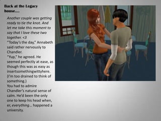Back at the Legacy house….Another couple was getting ready to tie the knot. And let me take this moment to say that I love these two together. <3“Today’s the day,” Annabeth said rather nervously to Chandler.“Yup,” he agreed. He seemed perfectly at ease, as though this was as easy as insertsomethingwittyhere. (I’m too drained to think of something.)You had to admire Chandler’s natural sense of calm. He’d been the only one to keep his head when, er, everything… happened a university.