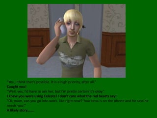 “Yes, I think that’s possible. It is a high priority, after all.”Caught you!“Well, yes, I’d have to ask her, but I’m pretty certain it’s okay.”I knew you were using Celeste! I don’t care what the red hearts say!“Oi, mum, can you go into work, like right now? Your boss is on the phone and he says he needs you!”A likely story…….