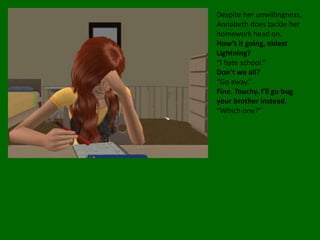 Despite her unwillingness, Annabeth does tackle her homework head on. How’s it going, eldest Lightning?“I hate school.”Don’t we all?“Go away.”Fine. Touchy. I’ll go bug your brother instead.“Which one?”